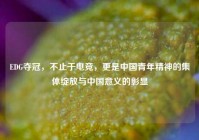 EDG夺冠，不止于电竞，更是中国青年精神的集体绽放与中国意义的彰显