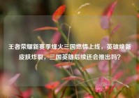 王者荣耀新赛季烽火三国燃情上线，英雄焕新皮肤炸裂，三国英雄后续还会推出吗？