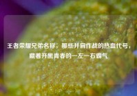 王者荣耀兄弟名称，那些并肩作战的热血代号，藏着开黑青春的一左一右霸气