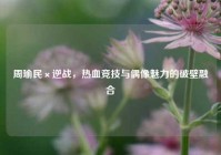 周瑜民×逆战，热血竞技与偶像魅力的破壁融合