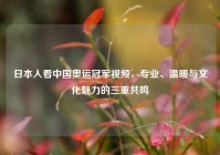 日本人看中国奥运冠军视频，专业、温暖与文化魅力的三重共鸣