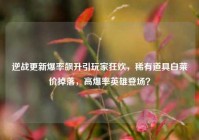 逆战更新爆率飙升引玩家狂欢，稀有道具白菜价掉落，高爆率英雄登场？