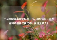 王者荣耀跨年礼盒惊喜上线，限定皮肤+周边福利承包新年仪式感，价格是多少？