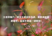 王者荣耀六一限定水果皮肤来袭，果香满屏萌趣童年，英雄水果篇一键解锁！