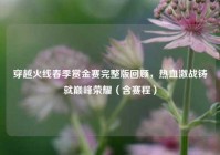 穿越火线春季赏金赛完整版回顾，热血激战铸就巅峰荣耀（含赛程）