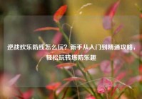 逆战欢乐防线怎么玩？新手从入门到精通攻略，轻松玩转塔防乐趣