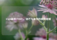 CSGO最帅刀TOP5，锋芒与美学的极致碰撞