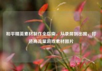 和平精英素材制作全指南，从录屏到出圈，打造高流量游戏素材图片