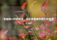 电脑版CF终极神话，刻在青春里的枪火传奇怎么玩？