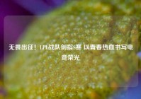 无畏出征！LPL战队剑指S赛 以青春热血书写电竞荣光