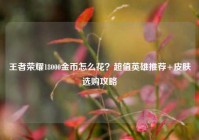 王者荣耀18000金币怎么花？超值英雄推荐+皮肤选购攻略