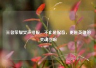王者荣耀女声播报，不止是配音，更是英雄的灵魂回响