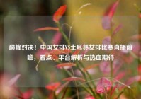 巅峰对决！中国女排VS土耳其女排比赛直播前瞻，看点、平台解析与热血期待