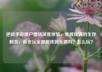逆战手游僵尸猎场深度体验，爽感拉满的生存射击，新老玩家都能找到乐趣吗？怎么玩？