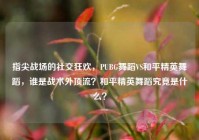 指尖战场的社交狂欢，PUBG舞蹈VS和平精英舞蹈，谁是战术外顶流？和平精英舞蹈究竟是什么？