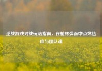 逆战游戏对战玩法指南，在枪林弹雨中点燃热血与团队魂