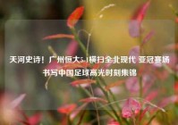 天河史诗！广州恒大5-1横扫全北现代 亚冠赛场书写中国足球高光时刻集锦