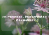 2022CF体验服最新版本，新枪新地图与玩法革新，抢先解锁枪战新体验