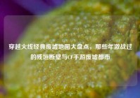 穿越火线经典废墟地图大盘点，那些年激战过的残垣断壁与CF手游废墟都市