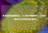 其他游戏流畅如丝，CSGO却卡顿掉帧？5个原因+解决方法帮你轻松搞定