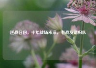 逆战召回，十年战场未凉，老战友请归队