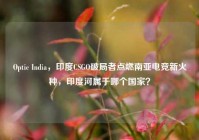 Optic India，印度CSGO破局者点燃南亚电竞新火种，印度河属于哪个国家？