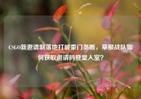 CSGO新邀请制落地打破豪门垄断，草根战队如何获取邀请码登堂入室？