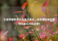 王者荣耀影帝名场面大盘点，这些演技操作连对手都忍不住点赞！