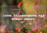 王者荣耀，从低谷到巅峰的破局时刻，逆流之时究竟是哪个英雄的称号？