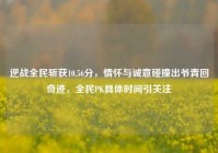 逆战全民斩获10.56分，情怀与诚意碰撞出爷青回奇迹，全民PK具体时间引关注
