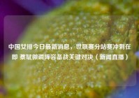 中国女排今日最新消息，世联赛分站赛冲刺在即 蔡斌微调阵容备战关键对决（新闻直播）