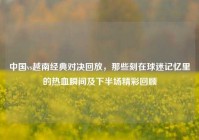 中国vs越南经典对决回放，那些刻在球迷记忆里的热血瞬间及下半场精彩回顾
