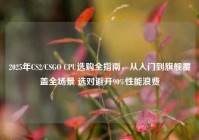 2025年CS2/CSGO CPU选购全指南，从入门到旗舰覆盖全场景 选对避开90%性能浪费