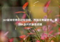 2019篮球世界杯冠军回顾，西班牙男篮登顶，美国队创历史最差战绩