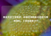 里皮天价工资背后，中国足球的金元迷思与理性回归，工资到底多少？