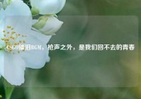 CSGO催泪BGM，枪声之外，是我们回不去的青春
