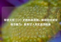 穿越火线（CF）无遮挡高清图，解锁游戏视觉细节魅力，聚焦女人物无遮挡形象