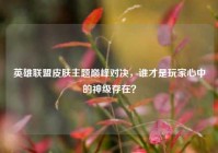 英雄联盟皮肤主题巅峰对决，谁才是玩家心中的神级存在？
