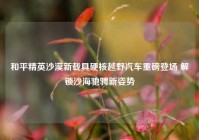 和平精英沙漠新载具硬核越野汽车重磅登场 解锁沙海驰骋新姿势