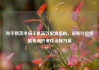 和平精英电脑主机高效配置指南，流畅吃鸡性能拉满的硬件选择方案