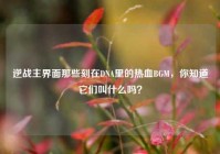 逆战主界面那些刻在DNA里的热血BGM，你知道它们叫什么吗？