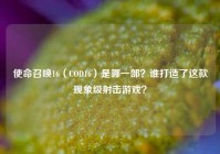 使命召唤16（COD16）是哪一部？谁打造了这款现象级射击游戏？