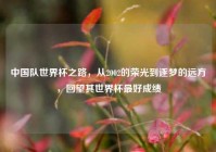 中国队世界杯之路，从2002的荣光到逐梦的远方，回望其世界杯最好成绩
