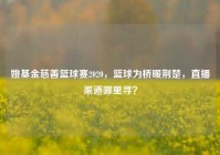 姚基金慈善篮球赛2020，篮球为桥暖荆楚，直播渠道哪里寻？