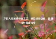 穿越火线返璞归真套装，重拾战场热血，找回纯粹射击初心