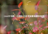 CSGO大马刺，以团队之名书写赛场钢铁传奇