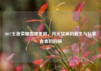 2017王者荣耀露娜重做，月光女神的新生与玩家青春的回响