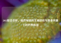 2013联合会杯，桑巴军团的主场狂欢与青春风暴下的巴西阵容