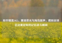和平精英2022，赛场荣光与海岛新声，镌刻全球总决赛冠军的记忆战斗瞬间