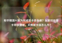 和平精英PC版为何成显卡吞金兽？玩家钱包显卡双双遭罪，太费显卡该怎么办？